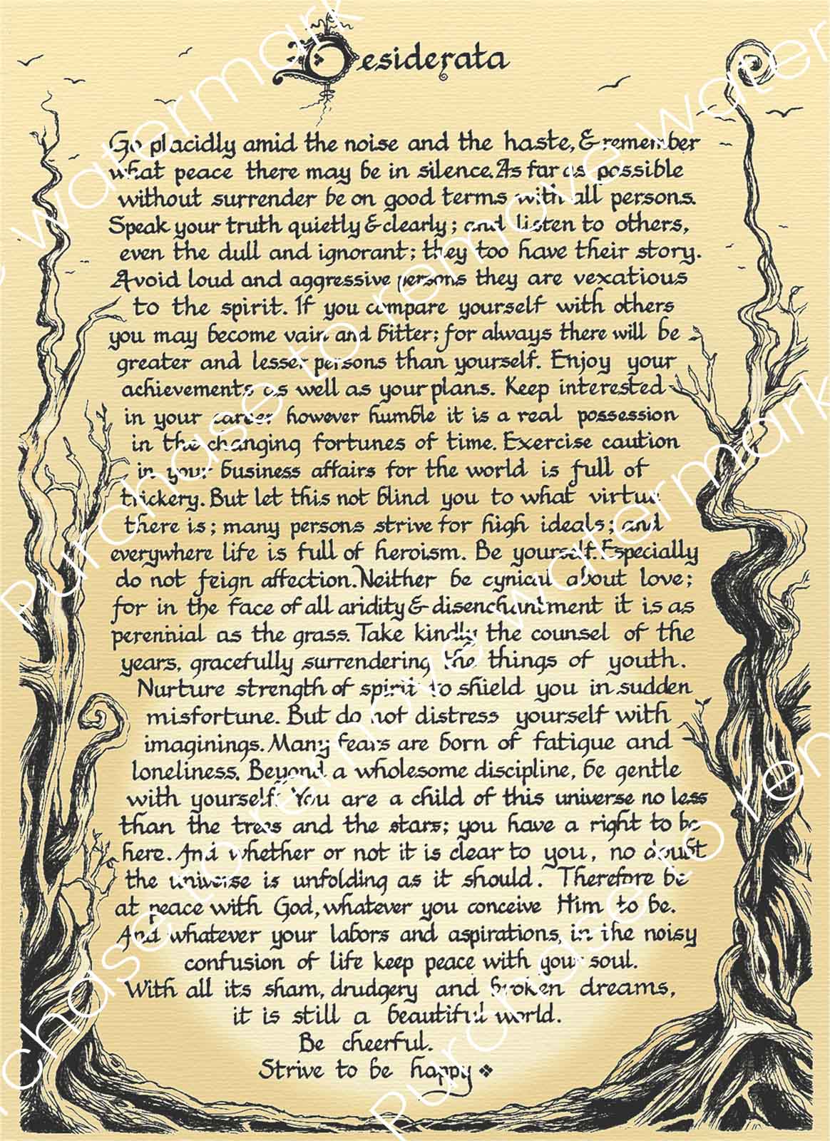 Desiderata - digital download for print, with decorative ink drawing of trees and calligraphic writing.

Desiderata is a wonderful poem for contemplation and mindfulness practice. In my youth, I was touched when I first read this poem, inspiring me some years back to draw one out for myself, with artwork to reflect the feel of the poem. 

Neil Wilkinson-Cave